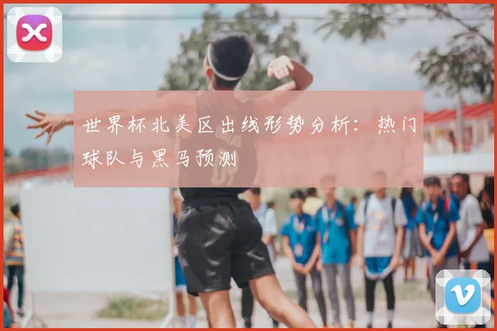 世界杯北美区出线形势分析：热门球队与黑马预测