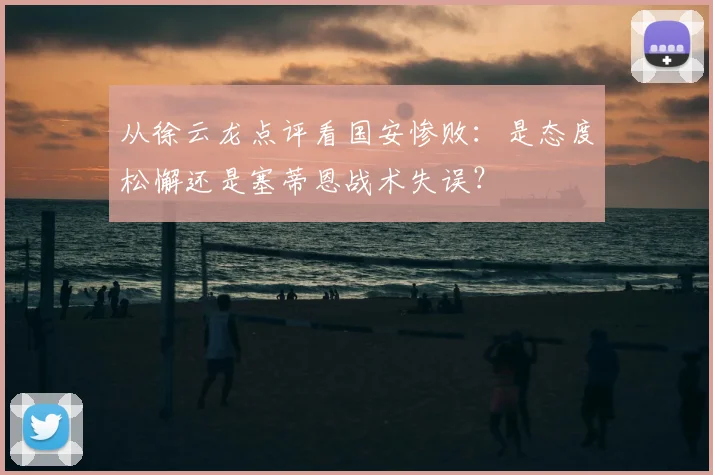 从徐云龙点评看国安惨败:是态度松懈还是塞蒂恩战术失误?