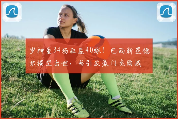 岁神童34场狂轰40球！巴西新星德尔横空出世，或引发豪门竞购战