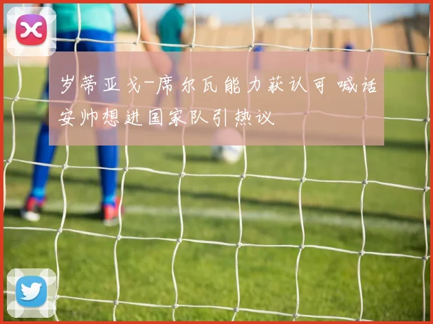 岁蒂亚戈-席尔瓦能力获认可 喊话安帅想进国家队引热议