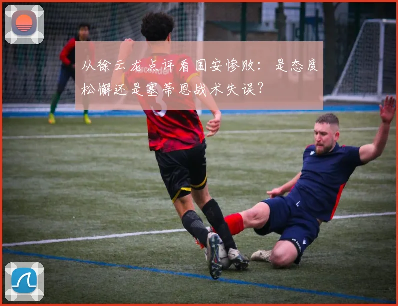 从徐云龙点评看国安惨败：是态度松懈还是塞蒂恩战术失误？