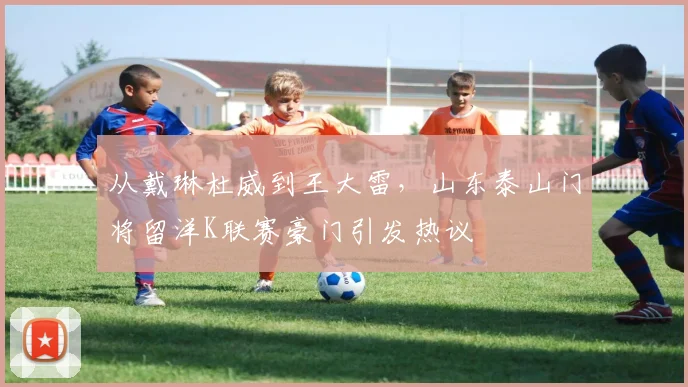 从戴琳杜威到王大雷，山东泰山门将留洋K联赛豪门引发热议