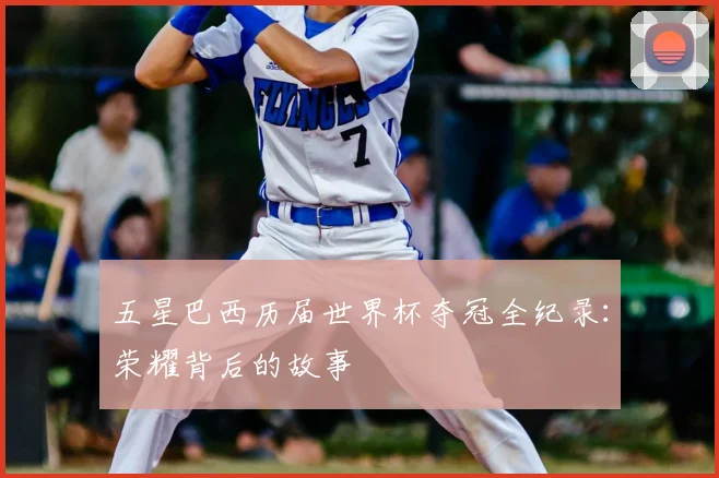 五星巴西历届世界杯夺冠全纪录:荣耀背后的故事
