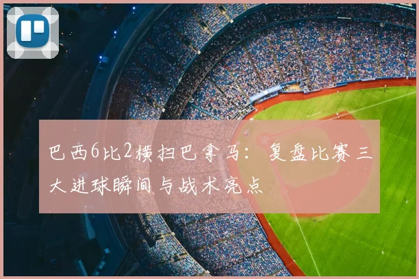 巴西6比2横扫巴拿马：复盘比赛三大进球瞬间与战术亮点