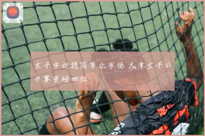 女子中巡稳固华北市场 天津女子公开赛重磅回归