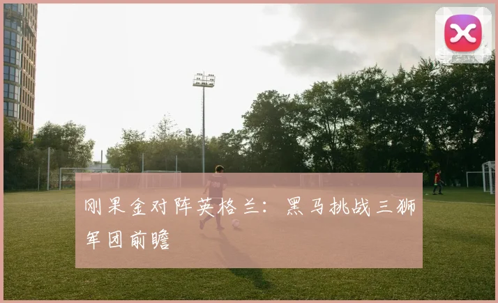 刚果金对阵英格兰：黑马挑战三狮军团前瞻