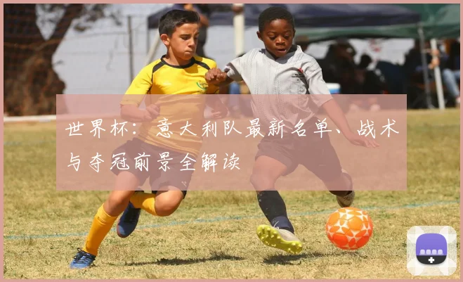 世界杯：意大利队最新名单、战术与夺冠前景全解读
