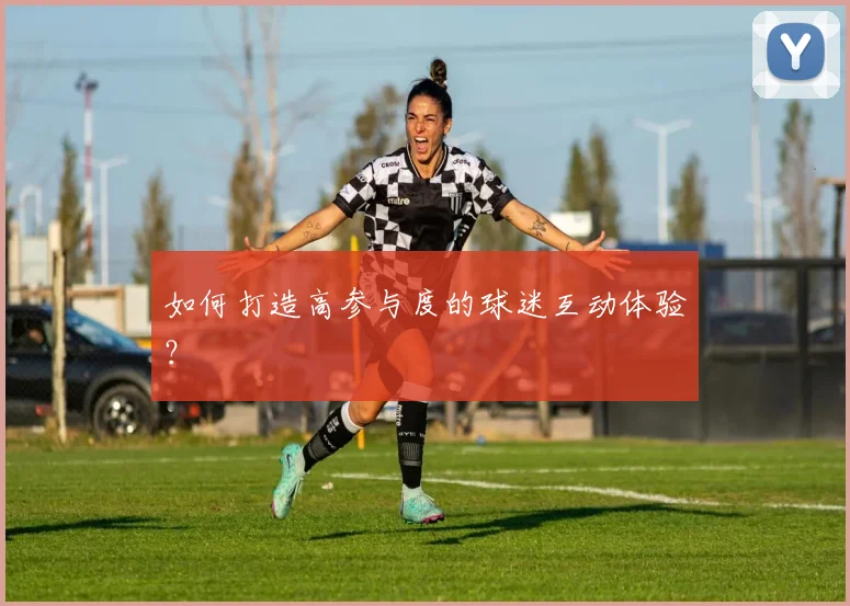 如何打造高参与度的球迷互动体验？
