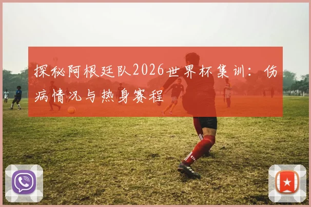 探秘阿根廷队2026世界杯集训：伤病情况与热身赛程