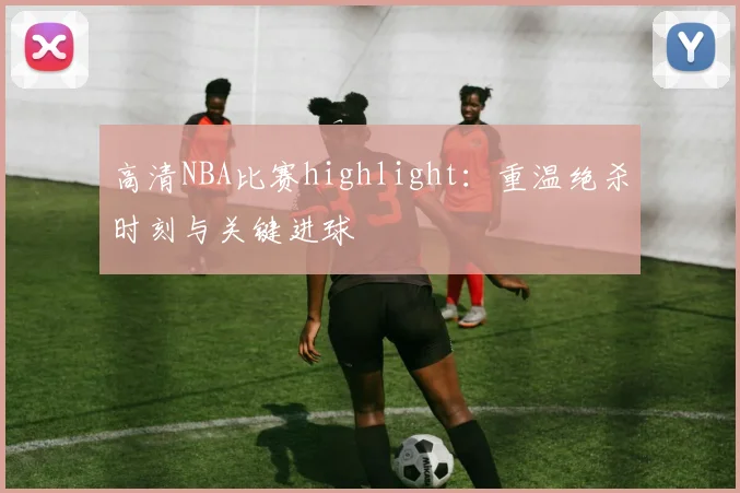 高清NBA比赛highlight：重温绝杀时刻与关键进球