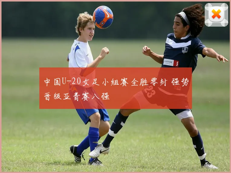 中国U-20女足小组赛全胜零封 强势晋级亚青赛八强